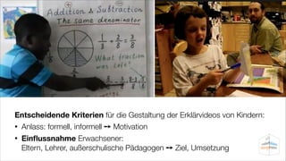 Entscheidende Kriterien für die Gestaltung der Erklärvideos von Kindern:
•

Anlass: formell, informell ➙ Motivation

•

Einﬂussnahme Erwachsener:  
Eltern, Lehrer, außerschulische Pädagogen ➙ Ziel, Umsetzung

 