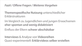 Fazit / Oﬀene Fragen / Weiteres Vorgehen
!

Themenspeziﬁsche Nutzung unterschiedlicher
Erklärstrukturen
!

Im Vergleich zu Jugendlichen und jungen Erwachsenen
eher spontan und wenig didaktisiert
!

Einﬂuss der Eltern schwer abschätzbar
!

Interviews & Analyse von Videoreihen
Quasi-experimentell: Erklärvideos selber erstellen

 