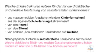 Welche Erklärstrukturen nutzen Kinder für die didaktische
und mediale Gestaltung von selbsterstellen Erklärvideos?
•
•
•
•
•

aus massenmedialen Angeboten wie dem Kinderfernsehen?
aus der eigenen Schulerfahrung (Lehrer/innen)?
von den Peers?
von den Eltern?
von anderen „non-traditional“ ErklärerInnen auf YouTube

!

Netnograpischer Einblick in selbsterstellte Erklärvideos auf YouTube:
Welche didaktische Erklär- und mediale Gestaltungskompetenz haben
Kindern im Alter von 6-13 Jahren bzw. können sie haben?

 