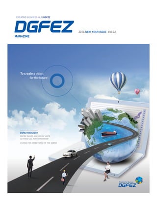 Creative Business Hub

To create a vision for the future!
To create synergy effects through ideas and infrastructure
To create a new next-generation of free economic zones

Daegu-Gyeongbuk Free Economic Zone Authority

Creative Business Hub DGFEZ

2014 NEW YEAR ISSUE Vol.02

Address Fl. 15~18, Daegu Trade Center, 489 DongDaegu-ro, Dong-gu, Daegu Metropolitan City, South Korea, (zip code:701-824)
Contact Tel 82-53-550-1554 FAX 82-53-550-1559

2014 New Year ISSUE Vol.02

MAGAZINE

dgfez Magazine

To assure Korea’s economic future with DGFEZ’s creative ideas

Creative Business Hub DGFEZ

www.dgfez.go.kr

To create a vision
	
for the future!

DgFEZ highlight
DGFEZ Raises Anchor of Hope,
Setting Sail for Tomorrow!
Asking for Directions on the Scene

 