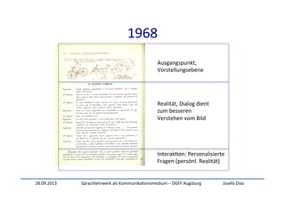 28.09.2013	
   Sprachlehrwerk	
  als	
  Kommunika:onsmedium	
  –	
  DGFF	
  Augsburg	
   Josefa	
  Díaz	
  
1968	
  
Ausgangspunkt,	
  	
  
Vorstellungsebene	
  
Realität,	
  Dialog	
  dient	
  	
  
zum	
  besseren	
  
Verstehen	
  vom	
  Bild	
  
Interak:on:	
  Personalisierte	
  
Fragen	
  (persönl.	
  Realität)	
  
 