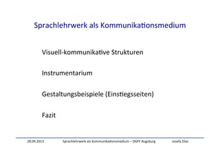 28.09.2013	
   Sprachlehrwerk	
  als	
  Kommunika:onsmedium	
  –	
  DGFF	
  Augsburg	
   Josefa	
  Díaz	
  
Sprachlehrwerk	
  als	
  Kommunika:onsmedium	
  
Visuell-­‐kommunika:ve	
  Strukturen	
  
	
  
Instrumentarium	
  
	
  
Gestaltungsbeispiele	
  (Eins:egsseiten)	
  
	
  
Fazit	
  
 