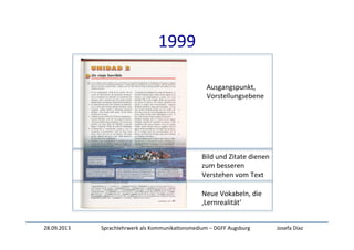 28.09.2013	
   Sprachlehrwerk	
  als	
  Kommunika:onsmedium	
  –	
  DGFF	
  Augsburg	
   Josefa	
  Díaz	
  
1999	
  
Ausgangspunkt,	
  	
  
Vorstellungsebene	
  
Bild	
  und	
  Zitate	
  dienen	
  	
  
zum	
  besseren	
  
Verstehen	
  vom	
  Text	
  
Neue	
  Vokabeln,	
  die	
  
‚Lernrealität‘	
  
 