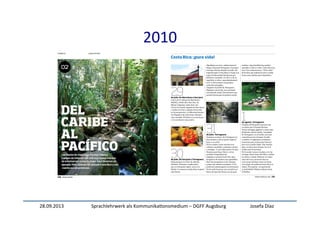 28.09.2013	
   Sprachlehrwerk	
  als	
  Kommunika:onsmedium	
  –	
  DGFF	
  Augsburg	
   Josefa	
  Díaz	
  
2010	
  
ciento treinta y uno | 131
29de julio. De Barcelona a San José.
A las 9.40 h volamos de Barcelona a
Madrid, y desde allí a San José, vía
Miami. Llegamos a San José a las
6.40 h de la tarde, después de doce horas
y media en el aire y algunas horas más
en los aeropuertos. La diferencia horaria
con España es de ocho horas. Estamos
muy cansados. El hotel no es muy bueno
y nos acostamos muy pronto.
30de julio. De San José a Tortuguero.
Desayunamos en el bar de enfrente
del hotel. Probamos el gallo pinto,
que es el desayuno típico: arroz con
frijoles. Y comemos mucha fruta tropical
muy buena.
Alquilamos un 4x4 y salimos hacia el
Parque Nacional Tortuguero. Cruzamos
el bosque lluvioso Braulio Carrillo. ¡Es
impresionante! Costa Rica es el país con
mayor biodiversidad del planeta por
kilómetro cuadrado. Un 46,8 % de su
superﬁcie es selva y aproximadamente
el 25 % del territorio son parques
naturales protegidos.
Llegamos al pueblo de Tortuguero.
Seguimos con jet lag. Las carreteras
son bastante malas. Encontramos una
pensión barata para la primera noche.
31de julio. Tortuguero.
Tomamos un barco. En Tortuguero no
hay caminos y solo se puede viajar en
barco o en avión.
En los canales vemos muchas aves
exóticas, cocodrilos y caimanes, monos
y tortugas... Y, por todas partes, la selva.
Paramos para hacer fotos y ver los
animales tranquilamente.
Llegamos a nuestro hotel. Son unos
bungalows de madera muy agradables.
Hay tela mosquitera en las ventanas
porque hay muchos mosquitos. ¡Y los
productos antimosquitos no funcionan!
Por la tarde hacemos una excursión en
barca, de unas dos horas, con un guía
turístico. Aquí también hay muchos
animales y todo es verde. Como dicen los
ticos (los costarricenses): “¡Pura vida!”.
Es la frase que utilizan los ticos a todas
horas, para saludar, para despedirse...
1de agosto. Tortuguero.
Después del desayuno hacemos una
excursión por el bosque lluvioso.
Vemos hormigas gigantes y ranas rojas
diminutas. Llueve mucho. Las playas
de Tortuguero, en el Caribe, son muy
conocidas por las tortugas (de julio
a octubre, se organizan excursiones
nocturnas para verlas poner huevos),
pero no te puedes bañar. Hay muchas
olas y no hace buen tiempo (no es el
Caribe azul de las fotos).
Por la noche vamos a la playa a ver las
tortugas. Pesan hasta 300 kilos y miden
un metro y medio. Podemos ver cómo
salen del mar y ponen los huevos
en la arena. Estamos unas tres horas
en la playa. No podemos hacer fotos ni
vídeos. No importa: ¡el espectáculo
es inolvidable! Mañana salimos hacia
el Pacíﬁco.
Costa Rica: ¡pura vida!
 