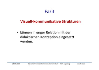 28.09.2013	
   Sprachlehrwerk	
  als	
  Kommunika:onsmedium	
  –	
  DGFF	
  Augsburg	
   Josefa	
  Díaz	
  
Fazit	
  
Visuell-­‐kommunika-ve	
  Strukturen	
  
	
  
•  können	
  in	
  enger	
  Rela:on	
  mit	
  der	
  
didak:schen	
  Konzep:on	
  eingesetzt	
  
werden.	
  
	
  
	
  
 