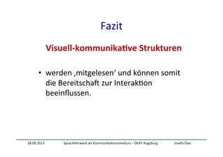 28.09.2013	
   Sprachlehrwerk	
  als	
  Kommunika:onsmedium	
  –	
  DGFF	
  Augsburg	
   Josefa	
  Díaz	
  
Fazit	
  
Visuell-­‐kommunika-ve	
  Strukturen	
  
	
  
•  werden	
  ‚mitgelesen‘	
  und	
  können	
  somit	
  
die	
  BereitschaW	
  zur	
  Interak:on	
  
beeinﬂussen.	
  
	
  
 