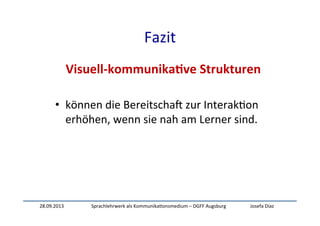 28.09.2013	
   Sprachlehrwerk	
  als	
  Kommunika:onsmedium	
  –	
  DGFF	
  Augsburg	
   Josefa	
  Díaz	
  
Fazit	
  
Visuell-­‐kommunika-ve	
  Strukturen	
  
	
  
•  können	
  die	
  BereitschaW	
  zur	
  Interak:on	
  
erhöhen,	
  wenn	
  sie	
  nah	
  am	
  Lerner	
  sind.	
  
	
  
 