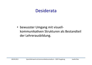 28.09.2013	
   Sprachlehrwerk	
  als	
  Kommunika:onsmedium	
  –	
  DGFF	
  Augsburg	
   Josefa	
  Díaz	
  
Desiderata	
  
	
  
	
  
•  bewusster	
  Umgang	
  mit	
  visuell-­‐
kommunika:ven	
  Strukturen	
  als	
  Bestandteil	
  
der	
  Lehrerausbildung.	
  
 