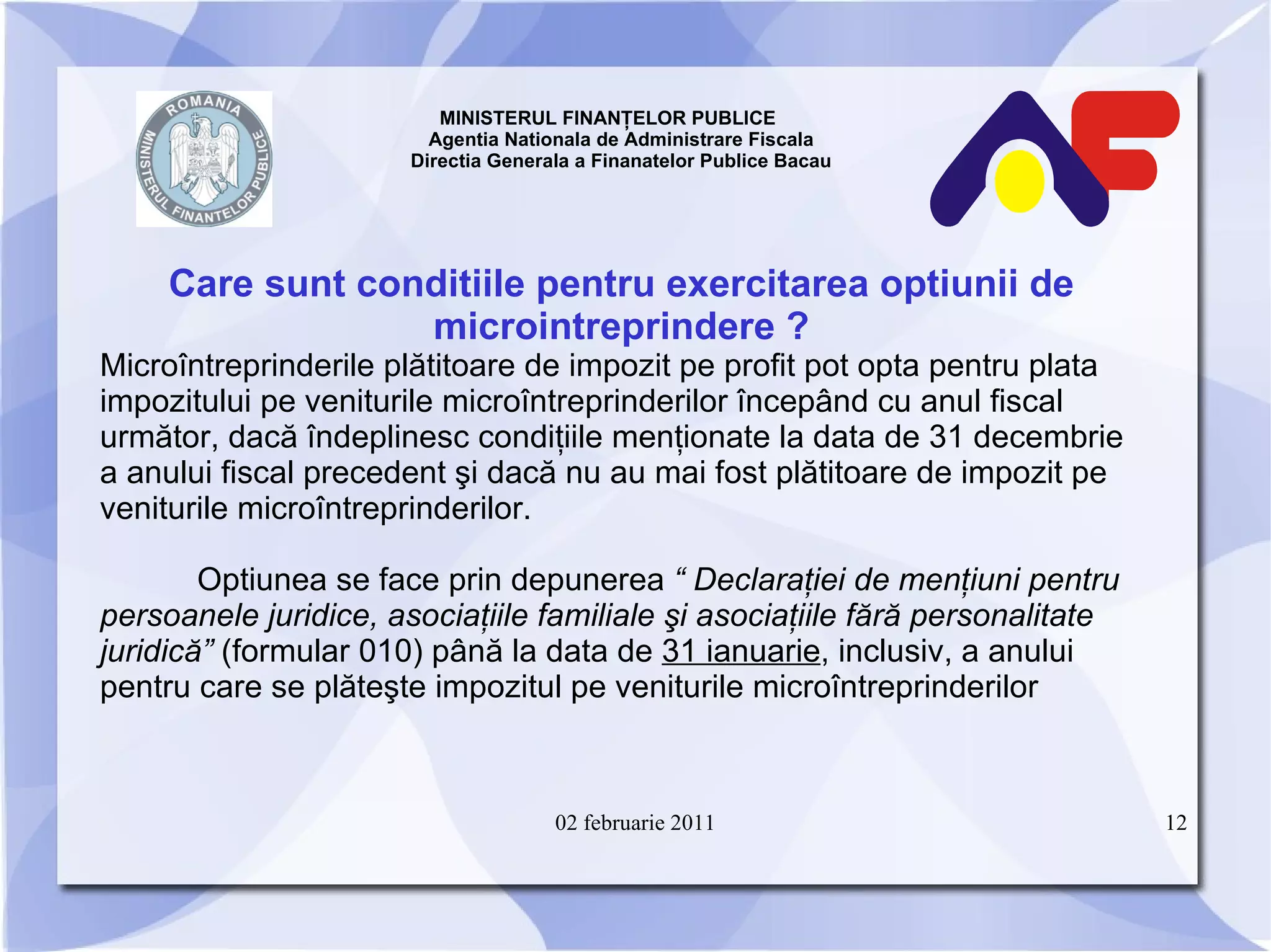 MINISTERUL FINANŢELOR PUBLICE  Agentia Nationala de Administrare Fiscala Directia Generala a Finanatelor Publice Bacau Care sunt conditiile pentru exercitarea optiunii de microintreprindere   ? Microîntreprinderile plătitoare de impozit pe profit pot opta pentru plata impozitului pe veniturile microîntreprinderilor începând cu anul fiscal următor, dacă îndeplinesc condiţiile menţionate la data de 31 decembrie a anului fiscal precedent şi dacă nu au mai fost plătitoare de impozit pe veniturile microîntreprinderilor. Optiunea se face prin depunerea  “ Declaraţiei de menţiuni pentru persoanele juridice, asociaţiile familiale şi asociaţiile fără personalitate juridică”  (formular 010) până la data de  31 ianuarie , inclusiv, a anului pentru care se plăteşte impozitul pe veniturile microîntreprinderilor 02 februarie 2011 