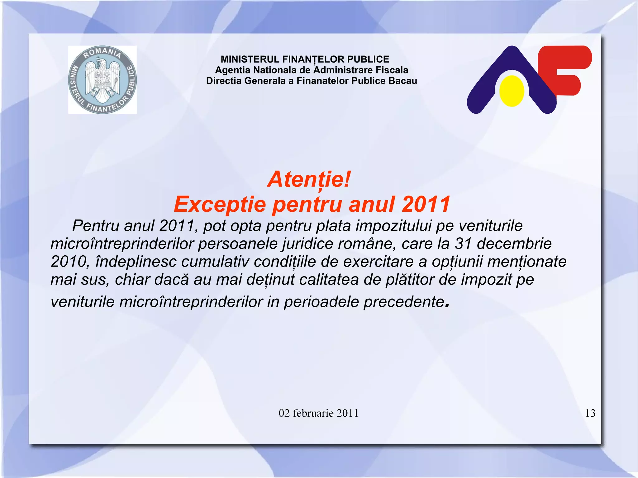 MINISTERUL FINANŢELOR PUBLICE  Agentia Nationala de Administrare Fiscala Directia Generala a Finanatelor Publice Bacau Atenţie!   Exceptie pentru anul 2011 Pentru anul 2011, pot opta pentru plata impozitului pe veniturile microîntreprinderilor persoanele juridice române, care la 31 decembrie 2010, îndeplinesc cumulativ condiţiile de exercitare a opţiunii menţionate mai sus, chiar dacă au mai deţinut calitatea de plătitor de impozit pe veniturile microîntreprinderilor in perioadele precedente . 02 februarie 2011 