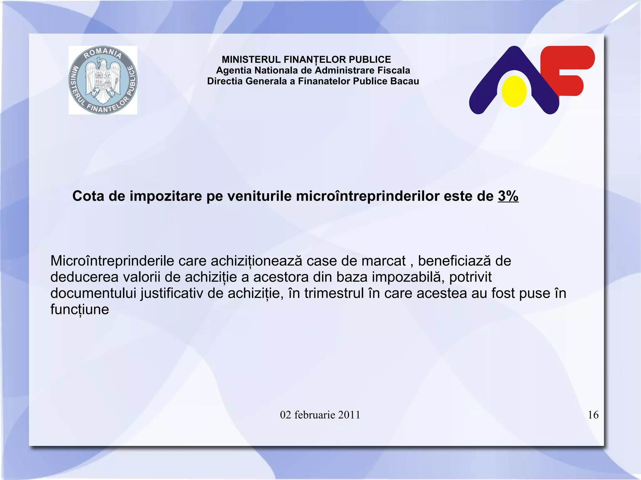 MINISTERUL FINANŢELOR PUBLICE  Agentia Nationala de Administrare Fiscala Directia Generala a Finanatelor Publice Bacau Cota de impozitare pe veniturile microîntreprinderilor este de  3%   Microîntreprinderile care achiziţionează case de marcat , beneficiază de deducerea valorii de achiziţie a acestora din baza impozabilă, potrivit documentului justificativ de achiziţie, în trimestrul în care acestea au fost puse în funcţiune 02 februarie 2011 