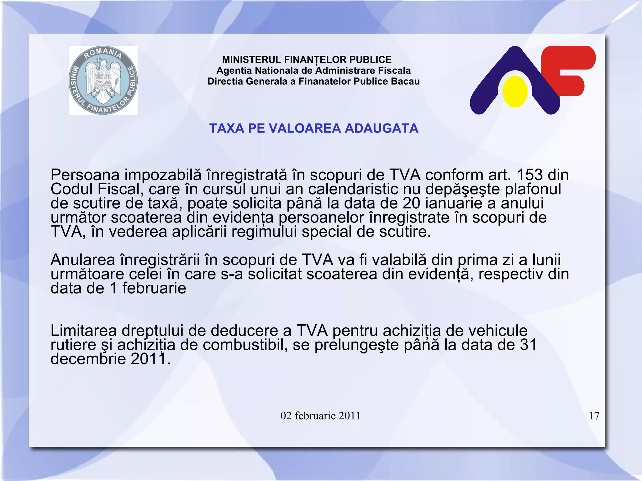 MINISTERUL FINANŢELOR PUBLICE  Agentia Nationala de Administrare Fiscala Directia Generala a Finanatelor Publice Bacau TAXA PE VALOAREA ADAUGATA Persoana impozabilă înregistrată în scopuri de TVA conform art. 153 din Codul Fiscal, care în cursul unui an calendaristic nu depăşeşte plafonul de scutire de taxă, poate solicita până la data de 20 ianuarie a anului următor scoaterea din evidenţa persoanelor înregistrate în scopuri de TVA, în vederea aplicării regimului special de scutire.   Anularea înregistrării în scopuri de TVA va fi valabilă din prima zi a lunii următoare celei în care s-a solicitat scoaterea din evidenţă, respectiv din data de 1 februarie Limitarea dreptului de deducere a TVA pentru achiziţia de vehicule rutiere şi achiziţia de combustibil, se prelungeşte până la data de 31 decembrie 2011. 02 februarie 2011 