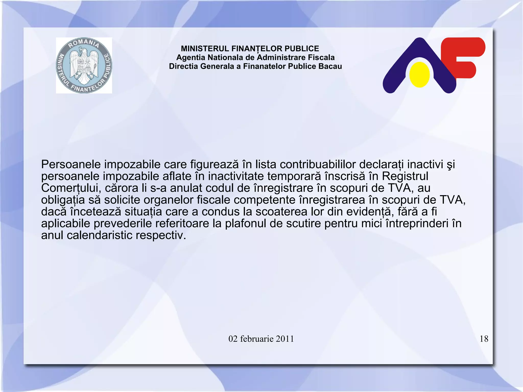 MINISTERUL FINANŢELOR PUBLICE  Agentia Nationala de Administrare Fiscala Directia Generala a Finanatelor Publice Bacau Persoanele impozabile care figurează în lista contribuabililor declaraţi inactivi şi persoanele impozabile aflate în inactivitate temporară înscrisă în Registrul Comerţului, cărora li s-a anulat codul de înregistrare în scopuri de TVA, au obligaţia să solicite organelor fiscale competente înregistrarea în scopuri de TVA, dacă încetează situaţia care a condus la scoaterea lor din evidenţă, fără a fi aplicabile prevederile referitoare la plafonul de scutire pentru mici întreprinderi în anul calendaristic respectiv. 02 februarie 2011 
