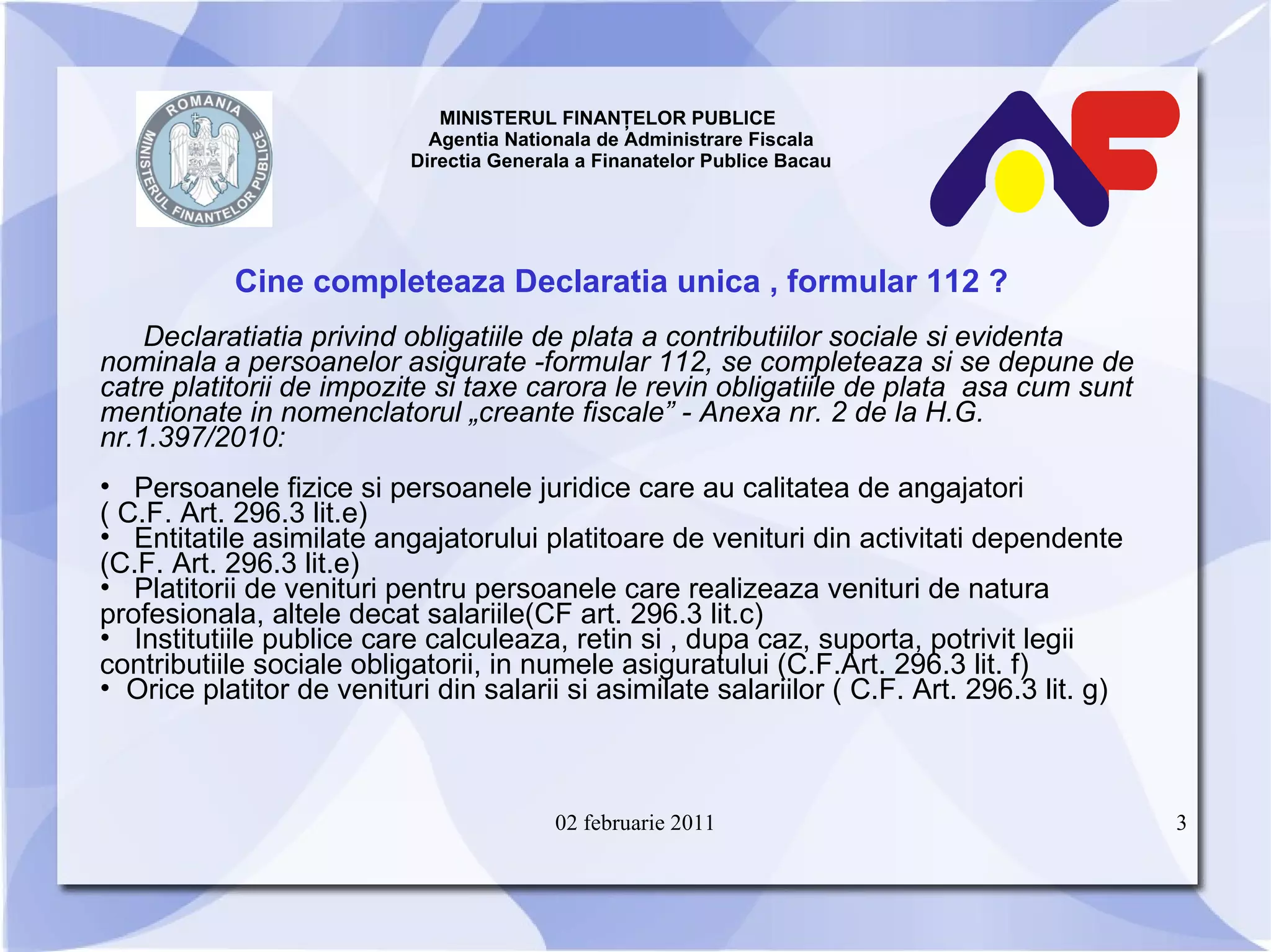 MINISTERUL FINANŢELOR PUBLICE  Agentia Nationala de Administrare Fiscala Directia Generala a Finanatelor Publice Bacau Cine completeaza Declaratia unica , formular 112 ? Declaratiatia privind obligatiile de plata a contributiilor sociale si evidenta nominala a persoanelor asigurate  - formular 112 ,  se completeaza si se depune de catre platitorii de impozite si taxe carora le revin obligatiile de plata  asa cum sunt mentionate in nomenclatorul „crea n te fiscale” - Anexa nr. 2 de la H.G. nr.1 . 397/2010 : Persoanele fizice si persoanele juridice care au calitatea de angajatori  ( C.F. Art. 296.3 lit.e) Entitatile asimilate angajatorului platitoare de venituri din activitati dependente (C.F. Art. 296.3 lit.e ) Platitorii de venituri pentru persoanele care realizeaza venituri de natura profesionala, altele decat salariile(CF art. 296.3 lit.c) Institutiile publice care calculeaza, retin si , dupa caz, suporta, potrivit legii contributiile sociale obligatorii, in numele asiguratului (C.F.Art. 296.3 lit. f) O rice platitor de venituri din salarii si asimilate salariilor ( C.F. Art. 296.3 lit. g) 02 februarie 2011 