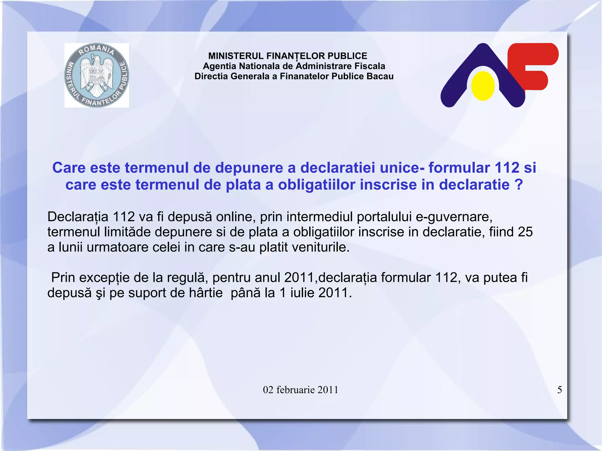 MINISTERUL FINANŢELOR PUBLICE  Agentia Nationala de Administrare Fiscala Directia Generala a Finanatelor Publice Bacau Care este termenul de depunere a declaratiei unice -  formular 112 si care este termenul de plata a obligatiilor inscrise in declaratie ? Declaraţia 112 va fi depusă online, prin intermediul portalului e-guvernare, termenul limită de depunere si de plata a obligatiilor inscrise in declaratie,  fiind 25 a lunii urmatoare celei in care s-au platit veniturile.  Prin excepţie de la regulă,  pentru anul 2011, declaraţia formular 112, va putea fi depusă şi pe suport de hârtie  până la 1 iulie 2011. 02 februarie 2011 