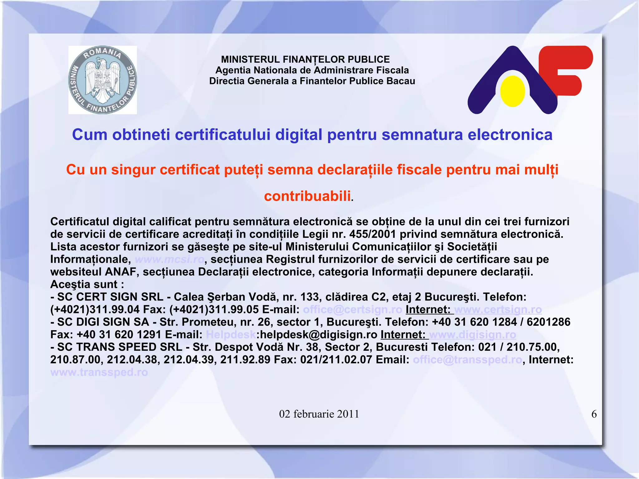 MINISTERUL FINANŢELOR PUBLICE  Agentia Nationala de Administrare Fiscala Directia Generala a Finantelor Publice Bacau Cum obtineti certificatului digital pentru semnatura electronica Cu un singur certificat puteţi semna declaraţiile fiscale pentru mai mulţi contribuabili .   Certificatul digital calificat pentru semnătura electronică se obţine de la unul din cei trei furnizori de servicii de certificare acreditaţi în condiţiile Legii nr. 455/2001 privind semnătura electronică. Lista acestor furnizori se găseşte pe site-ul Ministerului Comunicaţiilor şi Societăţii Informaţionale,  www.mcsi.ro , secţiunea Registrul furnizorilor de servicii de certificare sau pe websiteul ANAF, secţiunea Declaraţii electronice, categoria Informaţii depunere declaraţii. Aceştia sunt : - SC CERT SIGN SRL - Calea Şerban Vodă, nr. 133, clădirea C2, etaj 2 Bucureşti. Telefon:(+4021)311.99.04 Fax: (+4021)311.99.05 E-mail:  [email_address]   Internet:  www.certsign.ro - SC DIGI SIGN SA - Str. Prometeu, nr. 26, sector 1, Bucureşti. Telefon: +40 31 620 1284 / 6201286 Fax: +40 31 620 1291 E-mail:  Helpdesk :helpdesk@digisign.ro  Internet:  www.digisign.ro -  SC TRANS SPEED SRL - Str. Despot Vodă Nr. 38, Sector 2, Bucuresti Telefon: 021 / 210.75.00, 210.87.00, 212.04.38, 212.04.39, 211.92.89 Fax: 021/211.02.07 Email:  [email_address] , Internet:  www.transsped.ro 02 februarie 2011 