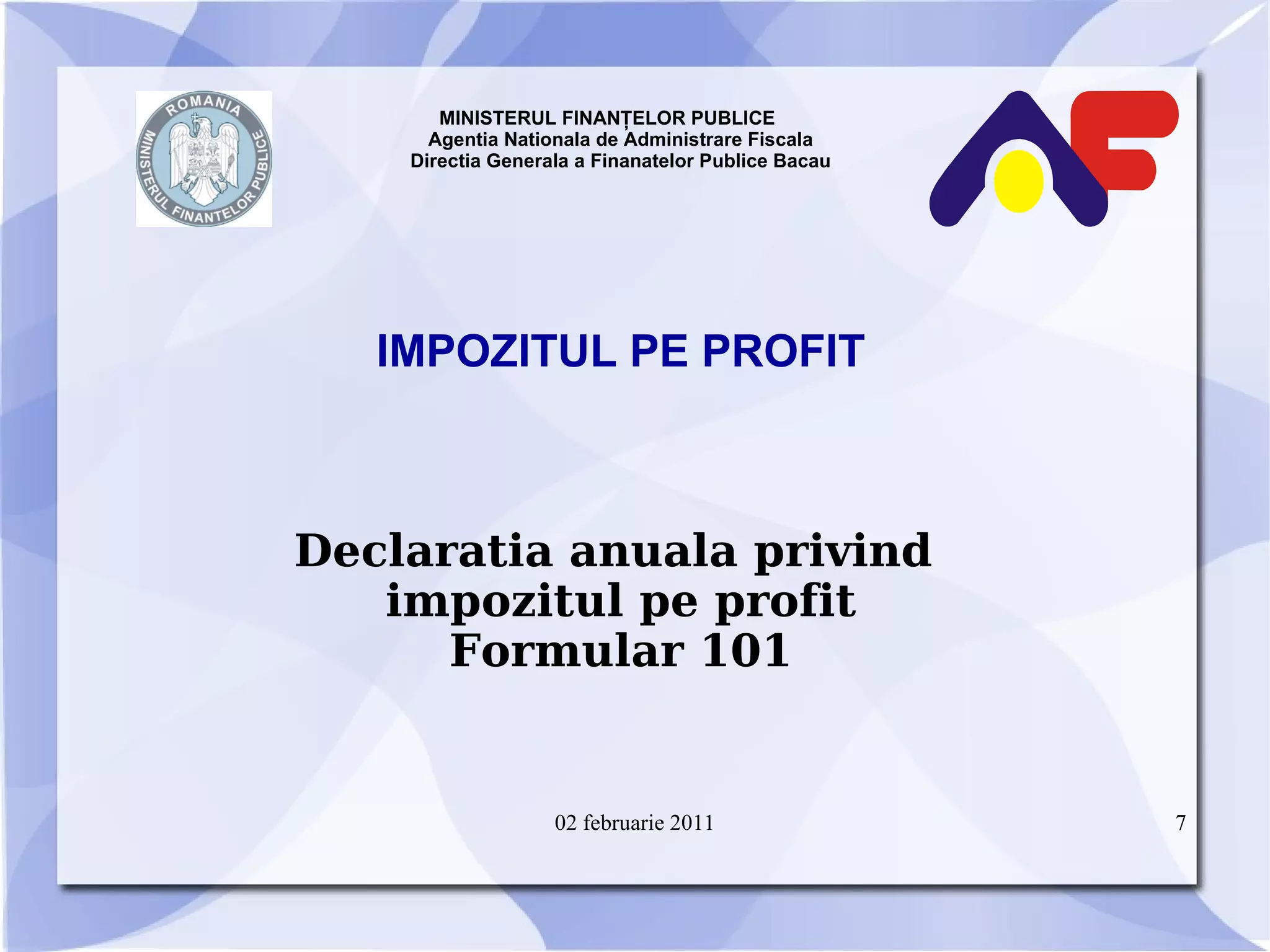 MINISTERUL FINANŢELOR PUBLICE  Agentia Nationala de Administrare Fiscala Directia Generala a Finanatelor Publice Bacau IMPOZITUL PE PROFIT Declaratia anuala privind  impozitul pe profit Formular 101 02 februarie 2011 