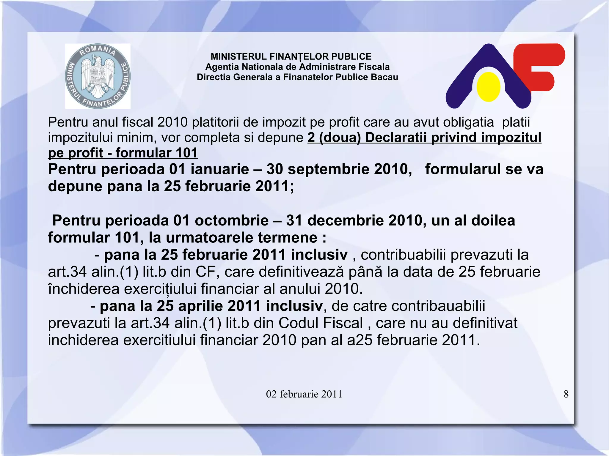 MINISTERUL FINANŢELOR PUBLICE  Agentia Nationala de Administrare Fiscala Directia Generala a Finanatelor Publice Bacau P entru anul fiscal 2010 platitorii de impozit pe profit care au avut obligatia  platii impozitului minim, vor completa si depune  2 (doua) Declaratii privind impozitul pe profit - formular 101 Pentru perioada 01 ianuarie – 30 septembrie 2010,  formularul se va depune pana la 25 februarie 2011; Pentru perioada 01 octombrie – 31 decembrie 2010, un al doilea formular 101, la urmatoarele termene : -  pana la 25 februarie 2011 inclusiv  , contribuabilii prevazuti la art.34 alin.(1) lit.b din CF, care definitivează până la data de 25 februarie închiderea exerciţiului financiar al anului 2010. -  pana la 25 aprilie 2011 inclusiv , de catre contribauabilii  prevazuti la art.34 alin.(1) lit.b din Codul Fiscal , care nu au definitivat inchiderea exercitiului financiar 2010 pan al a25 februarie 2011. 02 februarie 2011 