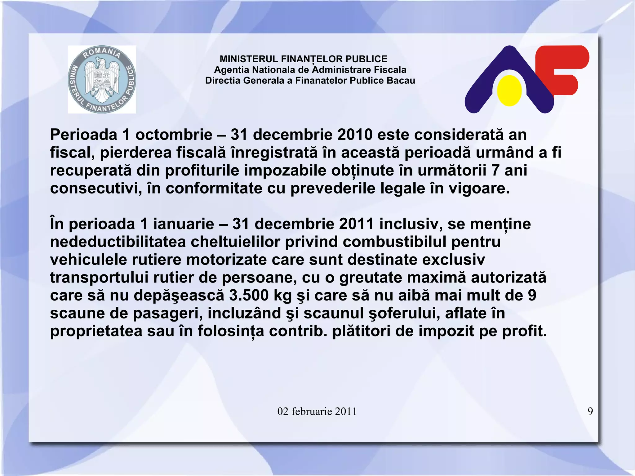 MINISTERUL FINANŢELOR PUBLICE  Agentia Nationala de Administrare Fiscala Directia Generala a Finanatelor Publice Bacau Perioada 1 octombrie – 31 decembrie 2010 este considerată an fiscal, pierderea fiscală înregistrată în această perioadă urmând a fi recuperată din profiturile impozabile obţinute în următorii 7 ani consecutivi, în conformitate cu prevederile legale în vigoare. În perioada 1 ianuarie – 31 decembrie 2011 inclusiv, se menţine nedeductibilitatea cheltuielilor privind combustibilul pentru vehiculele rutiere motorizate care sunt destinate exclusiv transportului rutier de persoane, cu o greutate maximă autorizată care să nu depăşească 3.500 kg şi care să nu aibă mai mult de 9 scaune de pasageri, incluzând şi scaunul şoferului, aflate în proprietatea sau în folosinţa contrib. plătitori de impozit pe profit. 02 februarie 2011 