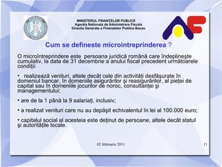 MINISTERUL FINANŢELOR PUBLICE  Agentia Nationala de Administrare Fiscala Directia Generala a Finanatelor Publice Bacau Cum se defineste microintreprinderea  ? O microîntreprindere este  persoana juridică română care îndeplineşte cumulativ, la data de 31 decembrie a anului fiscal precedent următoarele condiţii:  realizează venituri, altele decât cele din activităţi desfăşurate în domeniul bancar, în domeniile asigurărilor şi reasigurărilor, al pieţei de capital sau în domeniile jocurilor de noroc, consultanţei şi managementului; are de la 1 până la 9 salariaţi, inclusiv; a realizat venituri care nu au depăşit echivalentul în lei al 100.000 euro; capitalul social al acesteia este deţinut de persoane, altele decât statul şi autorităţile locale. 02 februarie 2011 
