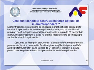 MINISTERUL FINANŢELOR PUBLICE  Agentia Nationala de Administrare Fiscala Directia Generala a Finanatelor Publice Bacau Care sunt conditiile pentru exercitarea optiunii de microintreprindere   ? Microîntreprinderile plătitoare de impozit pe profit pot opta pentru plata impozitului pe veniturile microîntreprinderilor începând cu anul fiscal următor, dacă îndeplinesc condiţiile menţionate la data de 31 decembrie a anului fiscal precedent şi dacă nu au mai fost plătitoare de impozit pe veniturile microîntreprinderilor. Optiunea se face prin depunerea  “ Declaraţiei de menţiuni pentru persoanele juridice, asociaţiile familiale şi asociaţiile fără personalitate juridică”  (formular 010) până la data de  31 ianuarie , inclusiv, a anului pentru care se plăteşte impozitul pe veniturile microîntreprinderilor 02 februarie 2011 