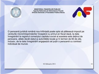 MINISTERUL FINANŢELOR PUBLICE  Agentia Nationala de Administrare Fiscala Directia Generala a Finanatelor Publice Bacau O persoană juridică română nou-înfiinţată poate opta să plătească impozit pe veniturile microîntreprinderilor începând cu primul an fiscal dacă, la data înregistrării la registrul comerţului capitalul social al acesteia este deţinut de persoane, altele decât statul şi autorităţile locale şi în termen de 60 de zile, inclusiv, de la data înregistrării angajează cel puţin o persoană cu contract individual de muncă. 02 februarie 2011 