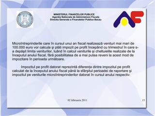MINISTERUL FINANŢELOR PUBLICE  Agentia Nationala de Administrare Fiscala Directia Generala a Finanatelor Publice Bacau Microîntreprinderile care în cursul unui an fiscal realizează venituri mai mari de 100.000 euro vor calcula şi plăti impozit pe profit începând cu trimestrul în care s-a depăşit limita veniturilor, luând în calcul veniturile şi cheltuielile realizate de la începutul anului fiscal, fără posibilitatea de a mai putea reveni la acest mod de impozitare în perioada următoare. Impozitul pe profit datorat reprezintă diferenţa dintre impozitul pe profit calculat de la începutul anului fiscal până la sfârşitul perioadei de raportare şi impozitul pe veniturile microîntreprinderilor datorat în cursul anului   respectiv. 02 februarie 2011 