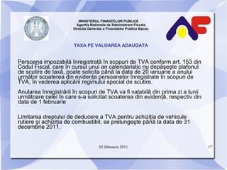 MINISTERUL FINANŢELOR PUBLICE  Agentia Nationala de Administrare Fiscala Directia Generala a Finanatelor Publice Bacau TAXA PE VALOAREA ADAUGATA Persoana impozabilă înregistrată în scopuri de TVA conform art. 153 din Codul Fiscal, care în cursul unui an calendaristic nu depăşeşte plafonul de scutire de taxă, poate solicita până la data de 20 ianuarie a anului următor scoaterea din evidenţa persoanelor înregistrate în scopuri de TVA, în vederea aplicării regimului special de scutire.   Anularea înregistrării în scopuri de TVA va fi valabilă din prima zi a lunii următoare celei în care s-a solicitat scoaterea din evidenţă, respectiv din data de 1 februarie Limitarea dreptului de deducere a TVA pentru achiziţia de vehicule rutiere şi achiziţia de combustibil, se prelungeşte până la data de 31 decembrie 2011. 02 februarie 2011 