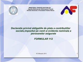 MINISTERUL FINANŢELOR PUBLICE  Agentia Nationala de Administrare Fiscala Directia Generala a Finanatelor Publice Bacau Declaratie privind obligatiile de plata a contributiilor sociale,impozitul pe venit si evidenta nominala a persoanelor asigurate FORMULAR 112 02 februarie 2011 