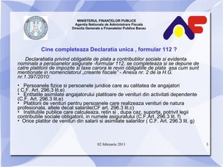 MINISTERUL FINANŢELOR PUBLICE  Agentia Nationala de Administrare Fiscala Directia Generala a Finanatelor Publice Bacau Cine completeaza Declaratia unica , formular 112 ? Declaratiatia privind obligatiile de plata a contributiilor sociale si evidenta nominala a persoanelor asigurate  - formular 112 ,  se completeaza si se depune de catre platitorii de impozite si taxe carora le revin obligatiile de plata  asa cum sunt mentionate in nomenclatorul „crea n te fiscale” - Anexa nr. 2 de la H.G. nr.1 . 397/2010 : Persoanele fizice si persoanele juridice care au calitatea de angajatori  ( C.F. Art. 296.3 lit.e) Entitatile asimilate angajatorului platitoare de venituri din activitati dependente (C.F. Art. 296.3 lit.e ) Platitorii de venituri pentru persoanele care realizeaza venituri de natura profesionala, altele decat salariile(CF art. 296.3 lit.c) Institutiile publice care calculeaza, retin si , dupa caz, suporta, potrivit legii contributiile sociale obligatorii, in numele asiguratului (C.F.Art. 296.3 lit. f) O rice platitor de venituri din salarii si asimilate salariilor ( C.F. Art. 296.3 lit. g) 02 februarie 2011 