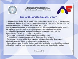 MINISTERUL FINANŢELOR PUBLICE  Agentia Nationala de Administrare Fiscala Directia Generala a Finanatelor Publice Bacau Care sunt beneficiile declaratiei unice ? reducerea numărului de declaraţi i care trebuie completate, in trecut se depuneau 5 declaratii, doua la ANAF pentru obligatiile fiscale si cate una la fiecare casa de asigurari cuprinzand evidenta nominala a asiguratilor; s tabilirea unui singur organ competent pentru primirea declaraţie i astfel încat, în loc să facă patru drumuri pentru depunerea a patru declaraţii separate, contribuabilul va depune o singură declaraţie la Agenţia Naţională de Administrare Fiscală, economisind timp şi bani . Reducerea numarului de contribuabili prezenti la ghiseu. Economisirea resurselor materiale şi, în primul rând, a hârtiei. Redimensionarea spatiilor de arhiva prin utiliza re sistemului de arhivare electronica pentru documentele primite pe acest canal. Asigură i ntegrarea fluxurilor de informaţii între instituţiile cu atribuţii în colectarea obligaţiilor fiscale şi cele care administrează sistemele de asigurări sociale 02 februarie 2011 