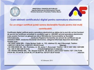 MINISTERUL FINANŢELOR PUBLICE  Agentia Nationala de Administrare Fiscala Directia Generala a Finantelor Publice Bacau Cum obtineti certificatului digital pentru semnatura electronica Cu un singur certificat puteţi semna declaraţiile fiscale pentru mai mulţi contribuabili .   Certificatul digital calificat pentru semnătura electronică se obţine de la unul din cei trei furnizori de servicii de certificare acreditaţi în condiţiile Legii nr. 455/2001 privind semnătura electronică. Lista acestor furnizori se găseşte pe site-ul Ministerului Comunicaţiilor şi Societăţii Informaţionale,  www.mcsi.ro , secţiunea Registrul furnizorilor de servicii de certificare sau pe websiteul ANAF, secţiunea Declaraţii electronice, categoria Informaţii depunere declaraţii. Aceştia sunt : - SC CERT SIGN SRL - Calea Şerban Vodă, nr. 133, clădirea C2, etaj 2 Bucureşti. Telefon:(+4021)311.99.04 Fax: (+4021)311.99.05 E-mail:  [email_address]   Internet:  www.certsign.ro - SC DIGI SIGN SA - Str. Prometeu, nr. 26, sector 1, Bucureşti. Telefon: +40 31 620 1284 / 6201286 Fax: +40 31 620 1291 E-mail:  Helpdesk :helpdesk@digisign.ro  Internet:  www.digisign.ro -  SC TRANS SPEED SRL - Str. Despot Vodă Nr. 38, Sector 2, Bucuresti Telefon: 021 / 210.75.00, 210.87.00, 212.04.38, 212.04.39, 211.92.89 Fax: 021/211.02.07 Email:  [email_address] , Internet:  www.transsped.ro 02 februarie 2011 
