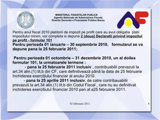 MINISTERUL FINANŢELOR PUBLICE  Agentia Nationala de Administrare Fiscala Directia Generala a Finanatelor Publice Bacau P entru anul fiscal 2010 platitorii de impozit pe profit care au avut obligatia  platii impozitului minim, vor completa si depune  2 (doua) Declaratii privind impozitul pe profit - formular 101 Pentru perioada 01 ianuarie – 30 septembrie 2010,  formularul se va depune pana la 25 februarie 2011; Pentru perioada 01 octombrie – 31 decembrie 2010, un al doilea formular 101, la urmatoarele termene : -  pana la 25 februarie 2011 inclusiv  , contribuabilii prevazuti la art.34 alin.(1) lit.b din CF, care definitivează până la data de 25 februarie închiderea exerciţiului financiar al anului 2010. -  pana la 25 aprilie 2011 inclusiv , de catre contribauabilii  prevazuti la art.34 alin.(1) lit.b din Codul Fiscal , care nu au definitivat inchiderea exercitiului financiar 2010 pan al a25 februarie 2011. 02 februarie 2011 