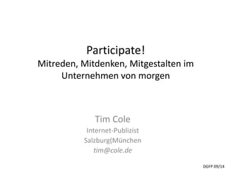 Participate! 
Mitreden, Mitdenken, Mitgestalten im 
Unternehmen von morgen 
Tim Cole 
Internet-Publizist 
Salzburg(München 
tim@cole.de 
DGFP 09/14 
 