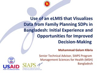 Use of an eLMIS that Visualizes
Data from Family Planning SDPs in
Bangladesh: Initial Experience and
Opportunities for Improved
Decision-Making
Mohammad Golam Kibria
Senior Technical Advisor, SIAPS Program
Management Sciences for Health (MSH)
Bangladesh
 
