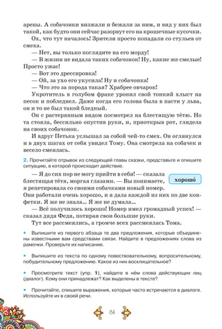 84
арены. А собачонки визжали и бежали за ним, и вид у них был
такой, как будто они сейчас разорвут его на крошечные кусочки.
Ох, что тут началось! Зрители просто попадали со стульев от
смеха.
— Нет, вы только поглядите на его морду!
— В жизни не видала таких собачонок! Ну, какие же смелые!
Просто ужас!
— Вот это дрессировка!
— Ой, за ухо его укусила! Ну и собачонка!
— Что это за порода такая? Храбрее овчарок!
Укротитель в голубом фраке уронил свой тонкий хлыст на
песок и побледнел. Даже когда его голова была в пасти у льва,
он и то не был такой бледный.
Он с растерянным видом посмотрел на блестящую тётю. Но
та стояла, бессильно опустив руки, и, приоткрыв рот, глядела
на своих собачонок.
И вдруг Петька услышал за собой чей-то смех. Он оглянулся
и в двух шагах от себя увидел Тому. Она смотрела на собачек и
весело смеялась.
2. Прочитайте отрывок из следующей главы сказки, представьте и опишите
ситуацию, в которой происходит действие.
— Я до сих пор не могу прийти в себя! — сказала
блестящая тётя, моргая глазами. — Вы понимаете,
я репетировала со своими собачками новый номер.
Они работали очень хорошо, и я дала каждой из них по две кон-
фетки. Я же не знала… Я же не думала…
— Всё получилось хорошо! Номер имел громадный успех! —
сказал дядя Федя, потирая свои большие руки.
Тут все рассмеялись, а громче всех рассмеялась Тома.
yy Выпишите из первого абзаца те два предложения, которые объедине-
ны известными вам средствами связи. Найдите в предложениях слова из	
рамочки. Проверьте их написание.
yy Выпишите из текста по одному повествовательному, вопросительному,
побудительному предложению. Какое из них восклицательное?
yy Просмотрите текст (упр. 1), найдите в нём слова действующих лиц	
(диалог). Кому они принадлежат? Как выделены в тексте?
yy Прочитайте, спишите выражения, которые часто встречаются в диалоге.
Используйте их в своей речи.
хорошо
 