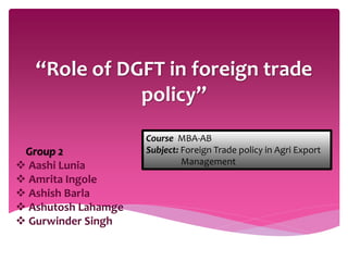 “Role of DGFT in foreign trade
policy”
Group 2
 Aashi Lunia
 Amrita Ingole
 Ashish Barla
 Ashutosh Lahamge
 Gurwinder Singh
Course MBA-AB
Subject: Foreign Trade policy in Agri Export
Management
 