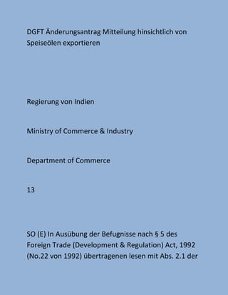 DGFT Änderungsantrag Mitteilung hinsichtlich von
Speiseölen exportieren
Regierung von Indien
Ministry of Commerce & Industry
Department of Commerce
13
SO (E) In Ausübung der Befugnisse nach § 5 des
Foreign Trade (Development & Regulation) Act, 1992
(No.22 von 1992) übertragenen lesen mit Abs. 2.1 der
 