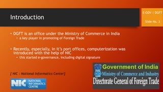 Introduction
• DGFT is an office under the Ministry of Commerce in India
• a key player in promoting of Foreign Trade
• Recently, especially, in it’s port offices, computerization was
introduced with the help of NIC
• this started e-governance, including digital signature
[ NIC : National Informatics Center]
E-GOV | DGFT
Slide No. 3
 