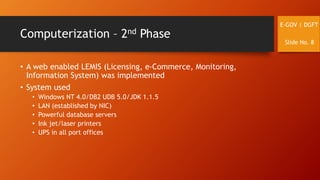 Computerization – 2nd Phase
• A web enabled LEMIS (Licensing, e-Commerce, Monitoring,
Information System) was implemented
• System used
• Windows NT 4.0/DB2 UDB 5.0/JDK 1.1.5
• LAN (established by NIC)
• Powerful database servers
• Ink jet/laser printers
• UPS in all port offices
E-GOV | DGFT
Slide No. 8
 