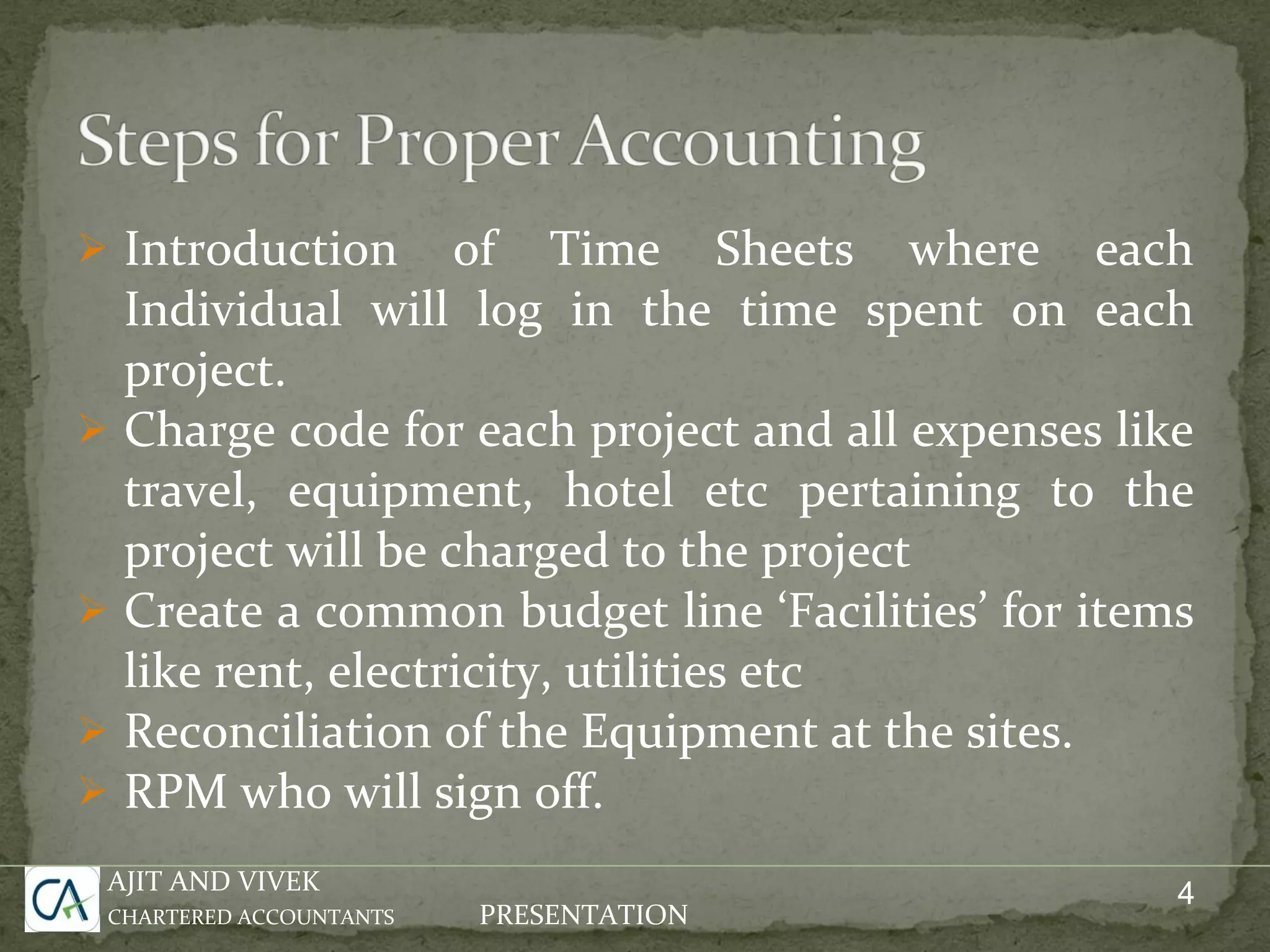 Introduction of Time Sheets where each Individual will log in the time spent on each project. Charge code for each project and all expenses like travel, equipment, hotel etc pertaining to the project will be charged to the project Create a common budget line ‘Facilities’ for items like rent, electricity, utilities etc Reconciliation of the Equipment at the sites. RPM who will sign off. AJIT AND VIVEK CHARTERED ACCOUNTANTS PRESENTATION 4