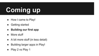 Coming up
● How I came to Play!
● Getting started
● Building our first app
● More stuff
● A bit more stuff (in less detail)
● Building larger apps in Play!
● Play 2 vs Play 1
 