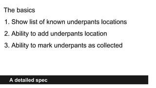 A detailed spec
The basics
1. Show list of known underpants locations
2. Ability to add underpants location
3. Ability to mark underpants as collected
 