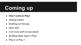 Coming up
● How I came to Play!
● Getting started
● Building our first app
● More stuff
● A bit more stuff (in less detail)
● Building larger apps in Play!
● Play 2 vs Play 1
 