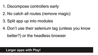 Larger apps with Play!
1. Decompose controllers early
2. No catch all routes (remove magic)
3. Split app up into modules
4. Don’t use their selenium tag (unless you know
better?) or the headless browser
 