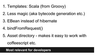 Most relevant for developers
1. Templates: Scala (from Groovy)
2. Less magic (aka bytecode generation etc.)
3. EBean instead of hibernate
4. bindFromRequest()
5. Asset directory - makes it easy to work with
coffeescript etc.
 
