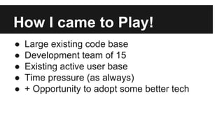 How I came to Play!
● Large existing code base
● Development team of 15
● Existing active user base
● Time pressure (as always)
● + Opportunity to adopt some better tech
 