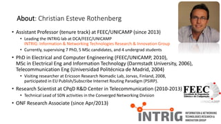 • Assistant Professor (tenure track) at FEEC/UNICAMP (since 2013)
• Leading the INTRIG lab at DCA/FEEC/UNICAMP
INTRIG: Information & Networking Technologies Research & Innovation Group
• Currently, supervising 7 PhD, 5 MSc candidates, and 4 undergrad students
• PhD in Electrical and Computer Engineering (FEEC/UNICAMP, 2010),
MSc in Electrical Eng and Information Technology (Darmstadt University, 2006),
Telecommunication Eng (Universidad Politécnica de Madrid, 2004)
• Visiting researcher at Ericsson Research Nomadic Lab, Jorvas, Finland, 2008,
participated in EU Publish/Subscribe Internet Routing Paradigm (PSIRP).
• Research Scientist at CPqD R&D Center in Telecommunication (2010-2013)
• Technical Lead of SDN activities in the Converged Networking Division
• ONF Research Associate (since Apr/2013)
About: Christian Esteve Rothenberg
 
