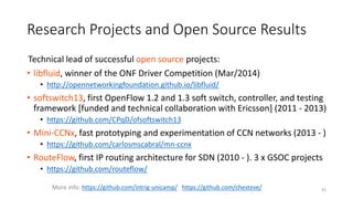 Technical lead of successful open source projects:
• libfluid, winner of the ONF Driver Competition (Mar/2014)
• http://opennetworkingfoundation.github.io/libfluid/
• softswitch13, first OpenFlow 1.2 and 1.3 soft switch, controller, and testing
framework [funded and technical collaboration with Ericsson] (2011 - 2013)
• https://github.com/CPqD/ofsoftswitch13
• Mini-CCNx, fast prototyping and experimentation of CCN networks (2013 - )
• https://github.com/carlosmscabral/mn-ccnx
• RouteFlow, first IP routing architecture for SDN (2010 - ). 3 x GSOC projects
• https://github.com/routeflow/
More info: https://github.com/intrig-unicamp/ https://github.com/chesteve/ 43
Research Projects and Open Source Results
 