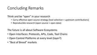 Concluding Remarks
Think and be “open” in your research
• Carry effective open source strategy (tool selection + upstream contributions)
• Reproducible research (open source + open data)
The future is all about Software Ecosystems
• Open Interfaces: Protocols, APIs, Code, Tool Chains
• Open Control Platforms at every level (layer?)
• “Best of Breed” markets
 